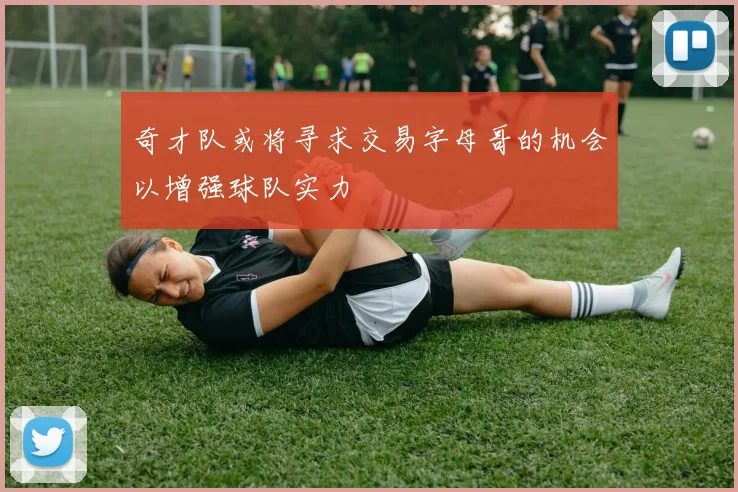 奇才队或将寻求交易字母哥的机会以增强球队实力