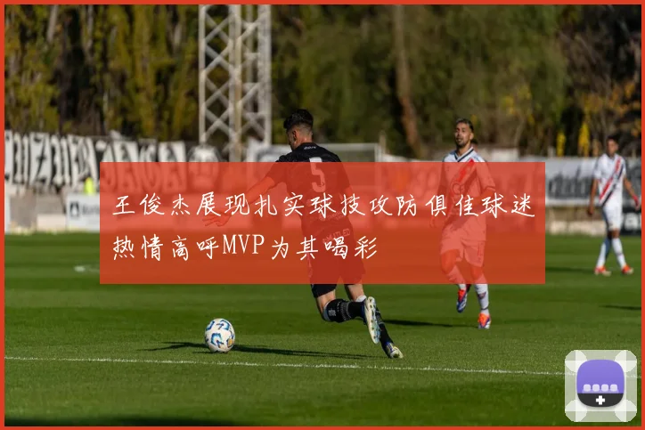 王俊杰展现扎实球技攻防俱佳球迷热情高呼MVP为其喝彩