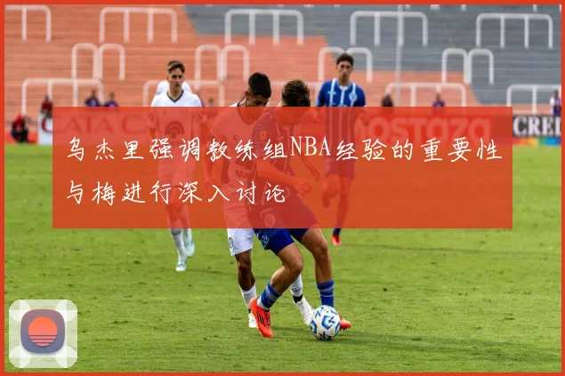 乌杰里强调教练组NBA经验的重要性与梅进行深入讨论