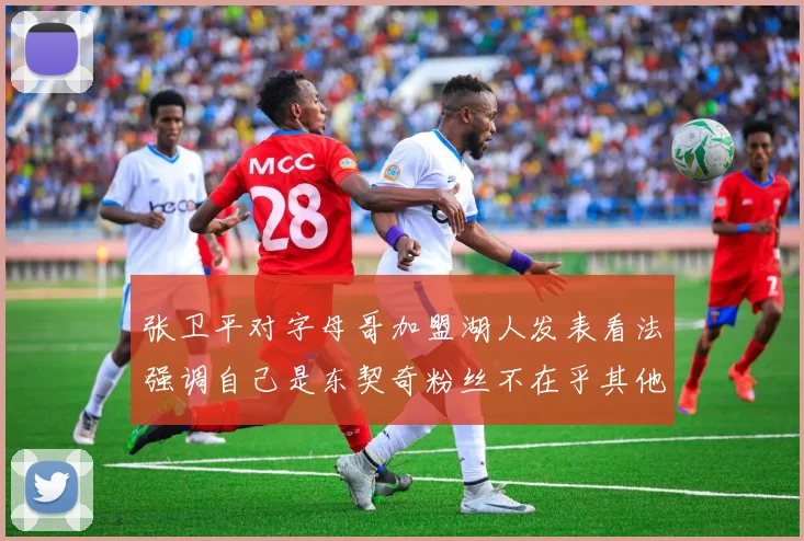 张卫平对字母哥加盟湖人发表看法强调自己是东契奇粉丝不在乎其他球员动态