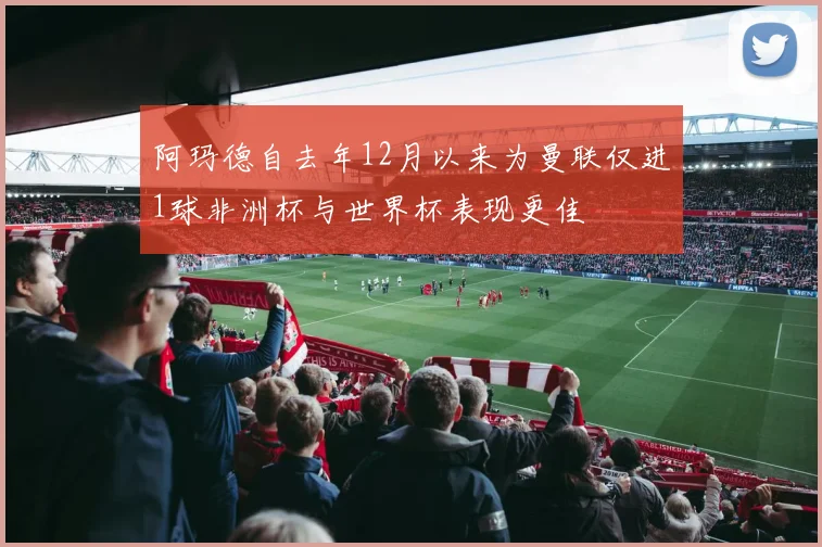 阿玛德自去年12月以来为曼联仅进1球非洲杯与世界杯表现更佳