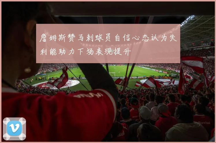 詹姆斯赞马刺球员自信心态认为失利能助力下场表现提升