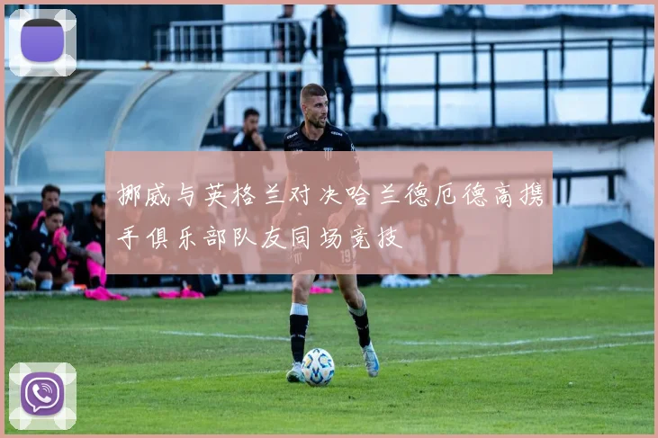 挪威与英格兰对决哈兰德厄德高携手俱乐部队友同场竞技