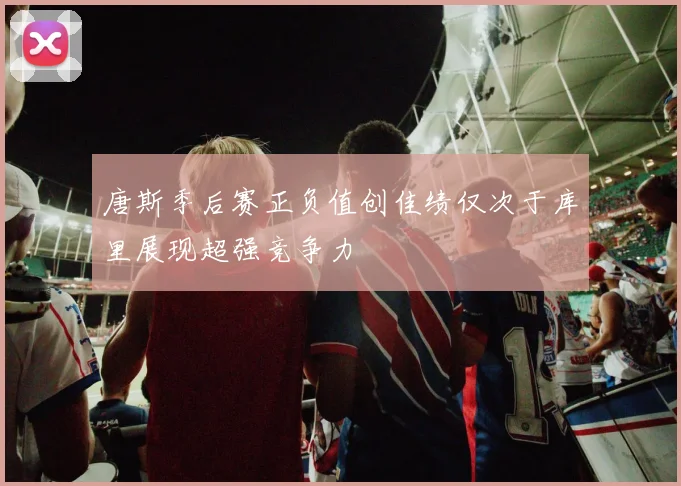 唐斯季后赛正负值创佳绩仅次于库里展现超强竞争力
