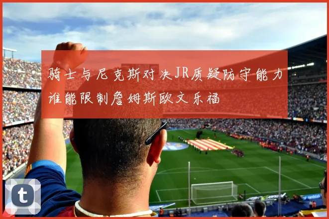 骑士与尼克斯对决JR质疑防守能力谁能限制詹姆斯欧文乐福