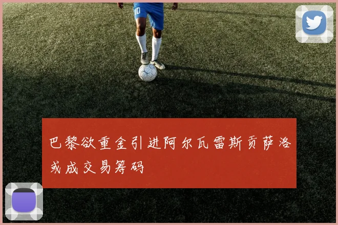 巴黎欲重金引进阿尔瓦雷斯贡萨洛或成交易筹码