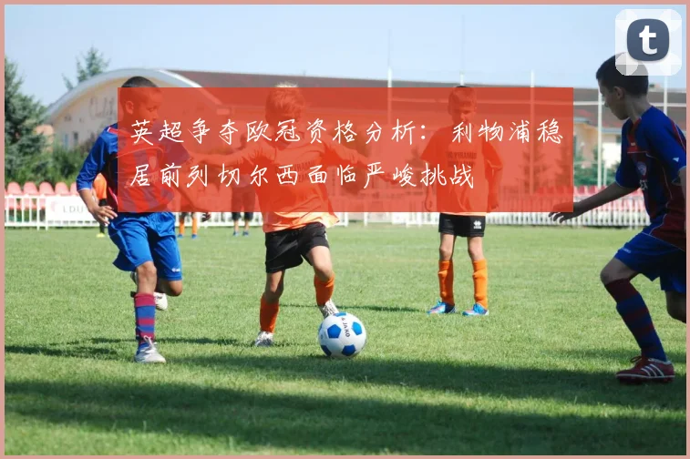 英超争夺欧冠资格分析：利物浦稳居前列切尔西面临严峻挑战