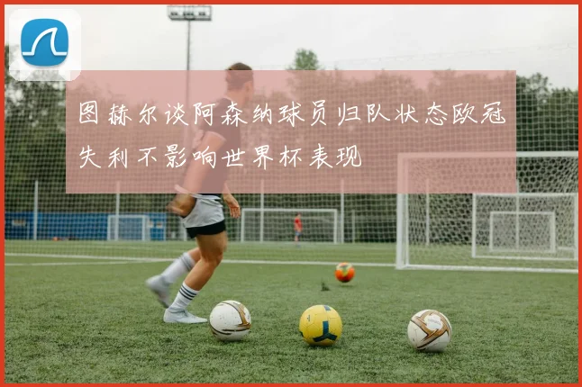 图赫尔谈阿森纳球员归队状态欧冠失利不影响世界杯表现