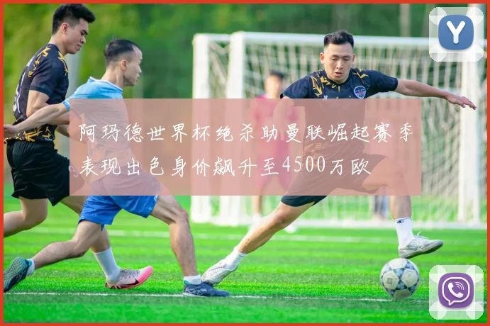阿玛德世界杯绝杀助曼联崛起赛季表现出色身价飙升至4500万欧