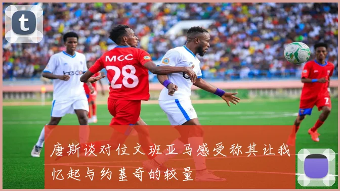 唐斯谈对位文班亚马感受称其让我忆起与约基奇的较量